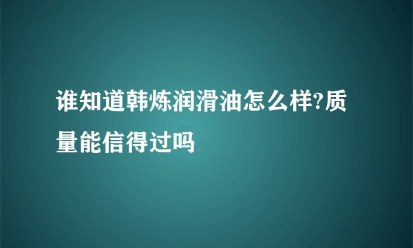 谁知道韩炼润滑油怎么样?质量能信得过吗