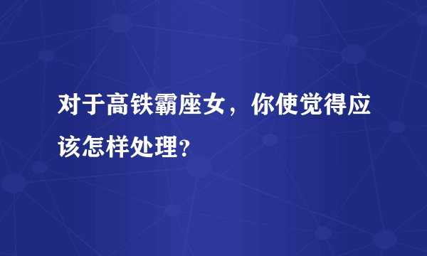 对于高铁霸座女，你使觉得应该怎样处理？