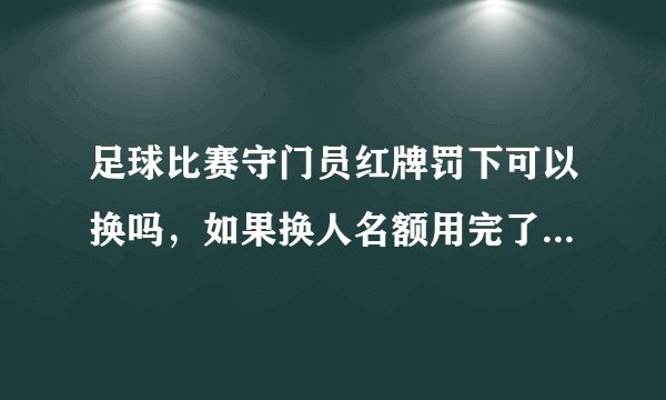 足球比赛守门员红牌罚下可以换吗,如果换人名额用完了,有发生过吗。足球规则有提到吗