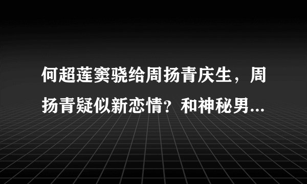 何超莲窦骁给周扬青庆生,周扬青疑似新恋情?和神秘男小动作太甜