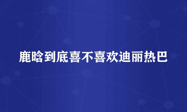 鹿晗到底喜不喜欢迪丽热巴