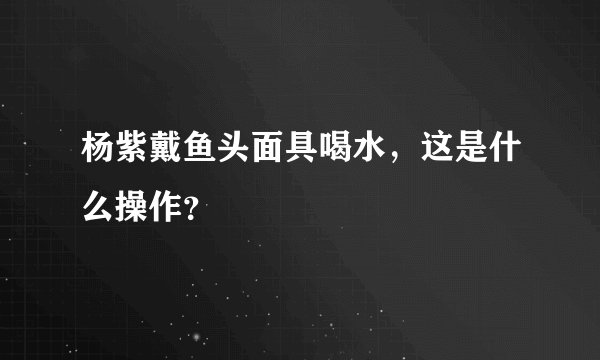 杨紫戴鱼头面具喝水，这是什么操作？