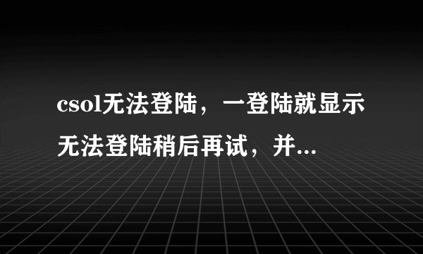 csol无法登陆，一登陆就显示无法登陆稍后再试，并且自动跳回桌面，然后就进不去了？