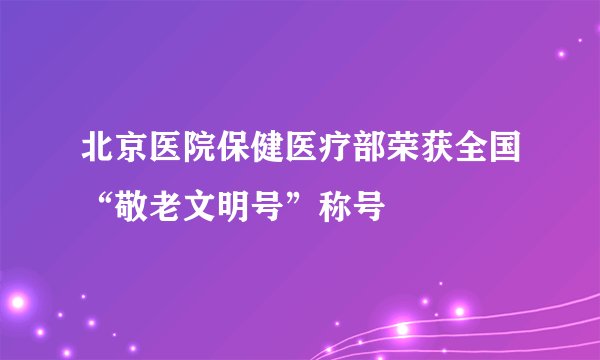 北京医院保健医疗部荣获全国“敬老文明号”称号
