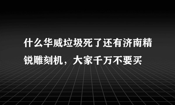 什么华威垃圾死了还有济南精锐雕刻机,大家千万不要买