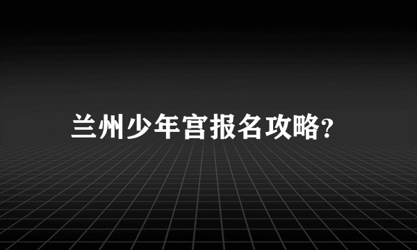 兰州少年宫报名攻略？