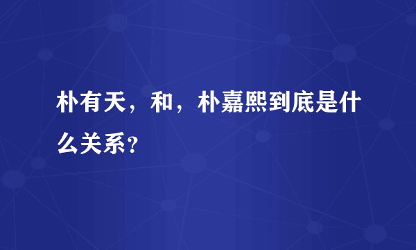 朴有天，和，朴嘉熙到底是什么关系？