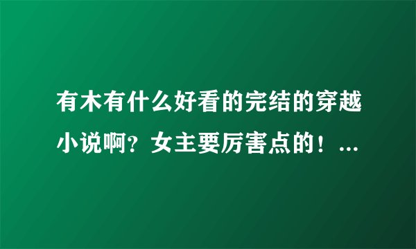 有木有什么好看的完结的穿越小说啊？女主要厉害点的！像云狂，黑道皇后，独步天下，有 ...？
