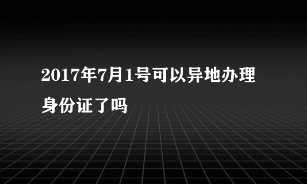 2017年7月1号可以异地办理身份证了吗