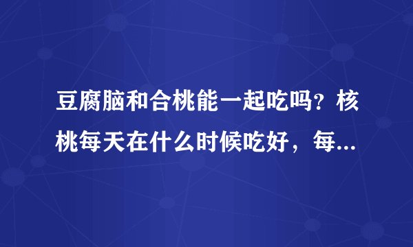 豆腐脑和合桃能一起吃吗？核桃每天在什么时候吃好，每次吃几个。
