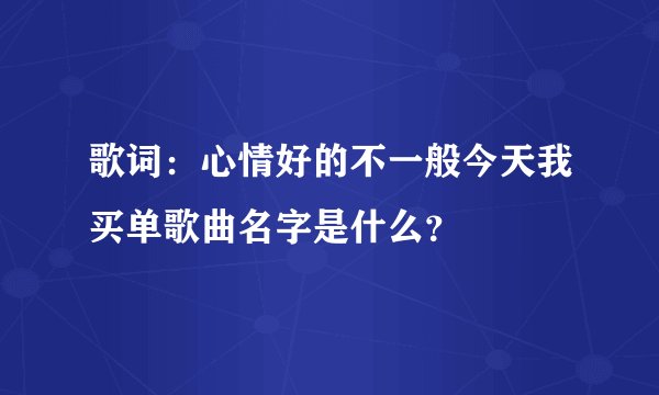 歌词：心情好的不一般今天我买单歌曲名字是什么？