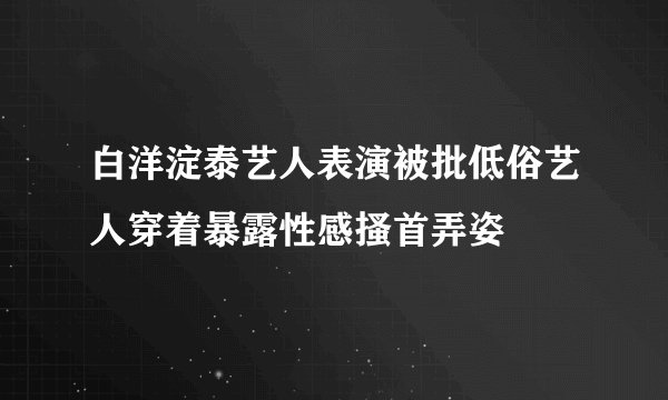 白洋淀泰艺人表演被批低俗艺人穿着暴露性感搔首弄姿