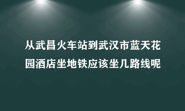 从武昌火车站到武汉市蓝天花园酒店坐地铁应该坐几路线呢