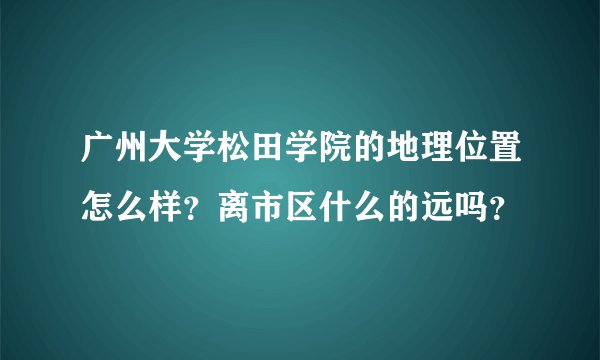 广州大学松田学院的地理位置怎么样？离市区什么的远吗？