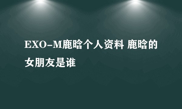 EXO-M鹿晗个人资料 鹿晗的女朋友是谁