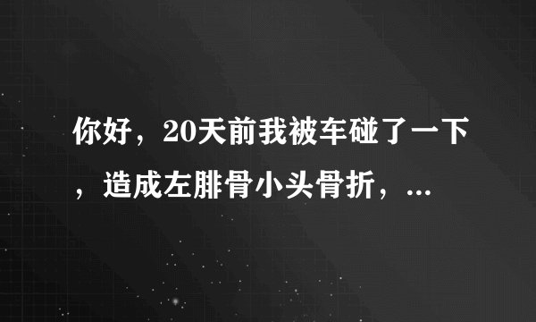 你好，20天前我被车碰了一下，造成左腓骨小头骨折，其...