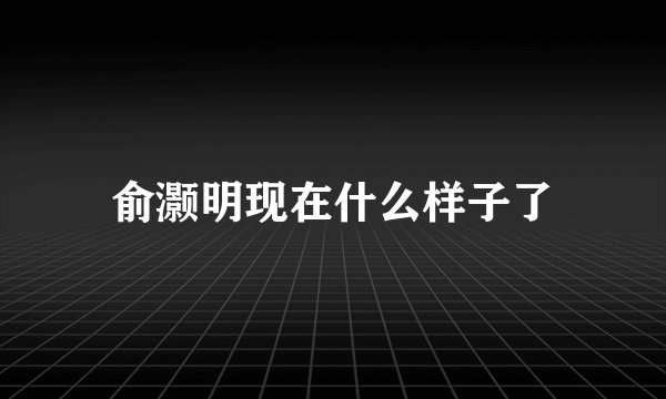 俞灏明现在什么样子了