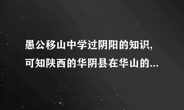 愚公移山中学过阴阳的知识,可知陕西的华阴县在华山的?河南省的洛阳在洛河的?
