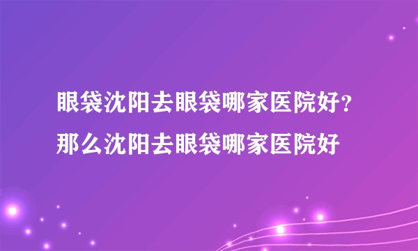 眼袋沈阳去眼袋哪家医院好？那么沈阳去眼袋哪家医院好