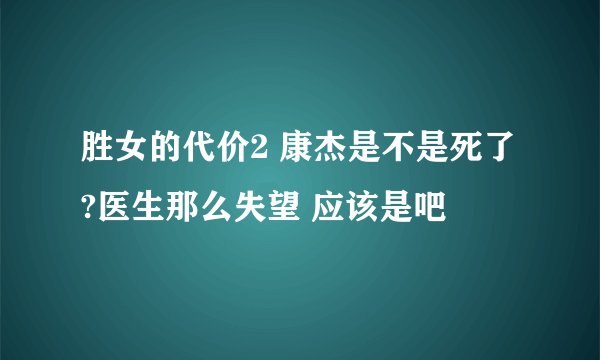 胜女的代价2 康杰是不是死了?医生那么失望 应该是吧
