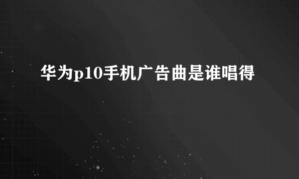 华为p10手机广告曲是谁唱得