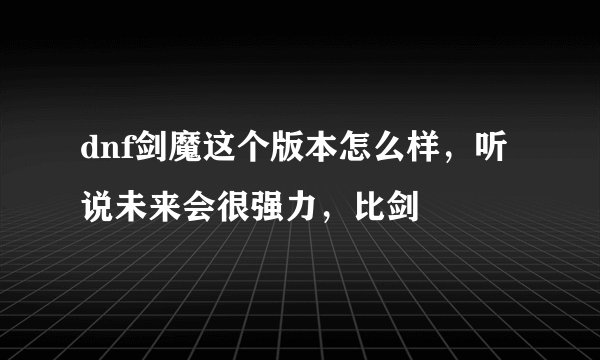 dnf剑魔这个版本怎么样，听说未来会很强力，比剑