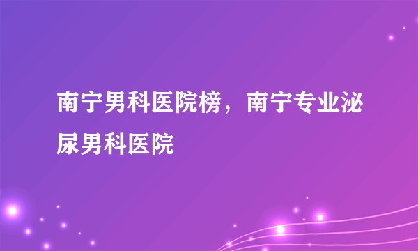 南宁男科医院榜，南宁专业泌尿男科医院