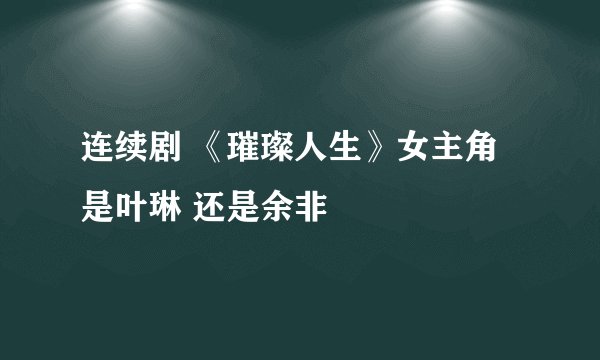 连续剧 《璀璨人生》女主角是叶琳 还是余非