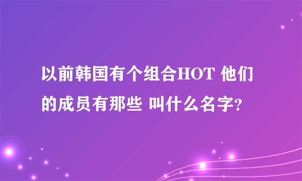 以前韩国有个组合HOT 他们的成员有那些 叫什么名字？