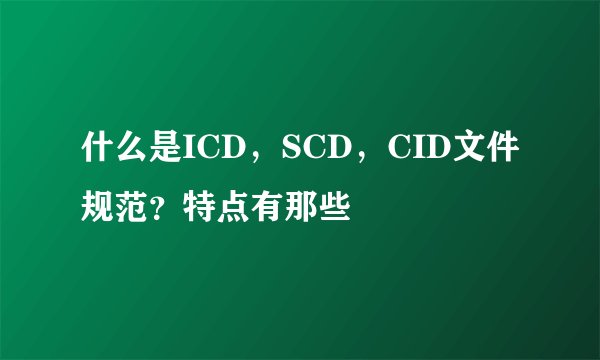 什么是ICD，SCD，CID文件规范？特点有那些