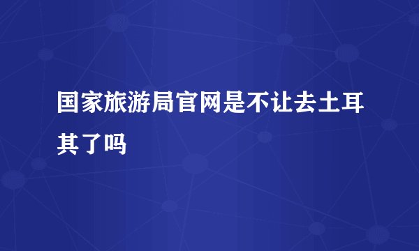 国家旅游局官网是不让去土耳其了吗