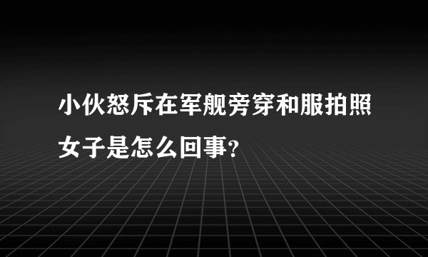 小伙怒斥在军舰旁穿和服拍照女子是怎么回事？