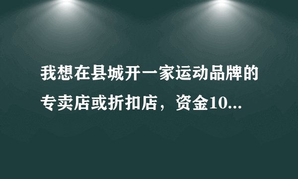 我想在县城开一家运动品牌的专卖店或折扣店，资金100000，不知那种方式好，选什么牌子的
