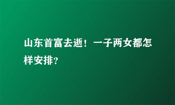 山东首富去逝!一子两女都怎样安排?