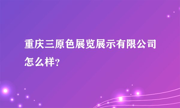 重庆三原色展览展示有限公司怎么样？