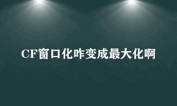 CF窗口化咋变成最大化啊