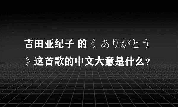 吉田亚纪子 的《 ありがとう 》这首歌的中文大意是什么？