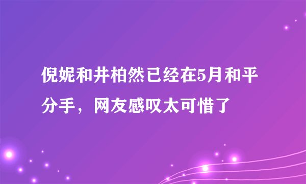 倪妮和井柏然已经在5月和平分手，网友感叹太可惜了