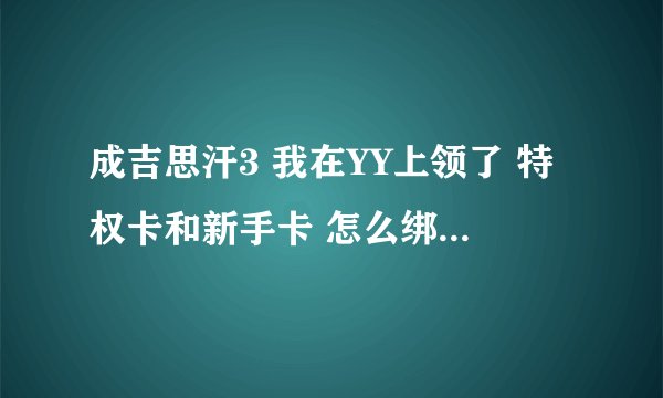 成吉思汗3 我在YY上领了 特权卡和新手卡 怎么绑定啊 特权大使呢没有什么输入的地方啊