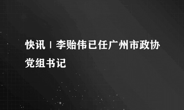 快讯｜李贻伟已任广州市政协党组书记