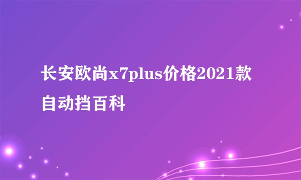 长安欧尚x7plus价格2021款自动挡百科