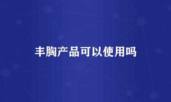 丰胸产品可以使用吗