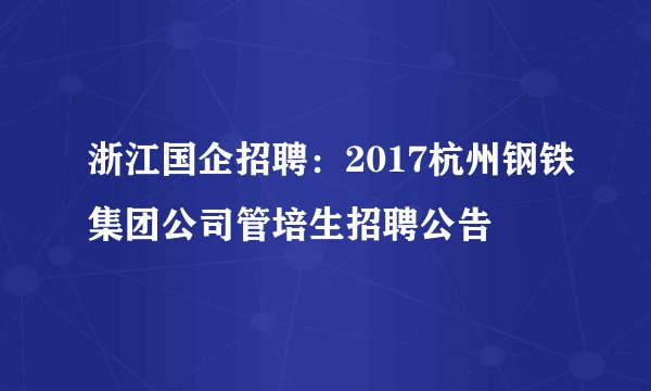 浙江国企招聘:2017杭州钢铁集团公司管培生招聘公告