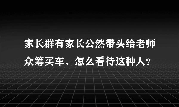 家长群有家长公然带头给老师众筹买车，怎么看待这种人？