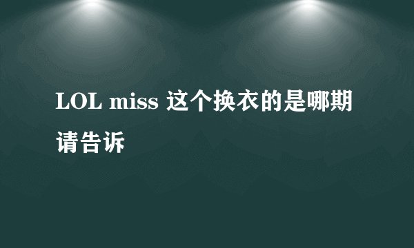 LOL miss 这个换衣的是哪期 请告诉