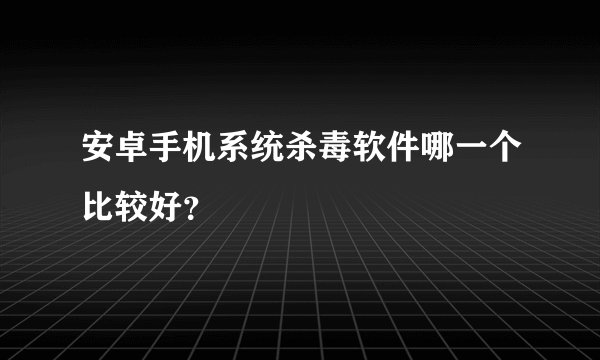 安卓手机系统杀毒软件哪一个比较好？