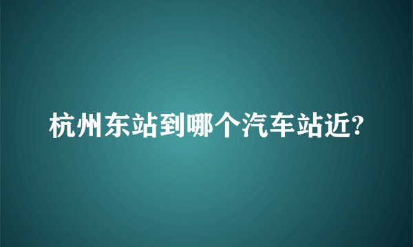 杭州东站到哪个汽车站近?