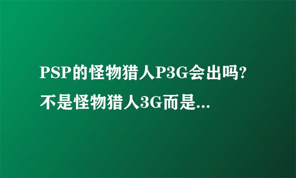 PSP的怪物猎人P3G会出吗?不是怪物猎人3G而是怪物猎人P3G