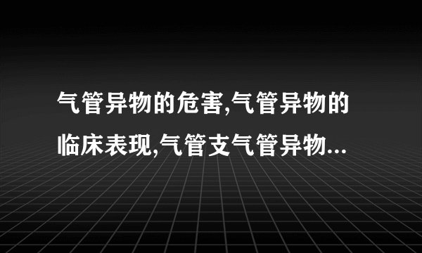 气管异物的危害,气管异物的临床表现,气管支气管异物怎么治疗