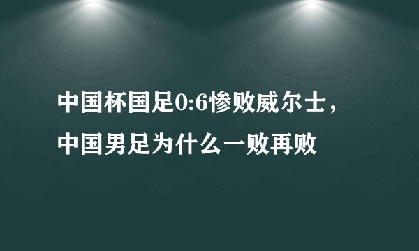 中国杯国足0:6惨败威尔士，中国男足为什么一败再败